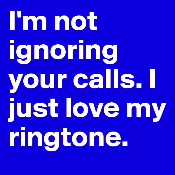 I'm not ignoring your calls. I just love my ringtone.