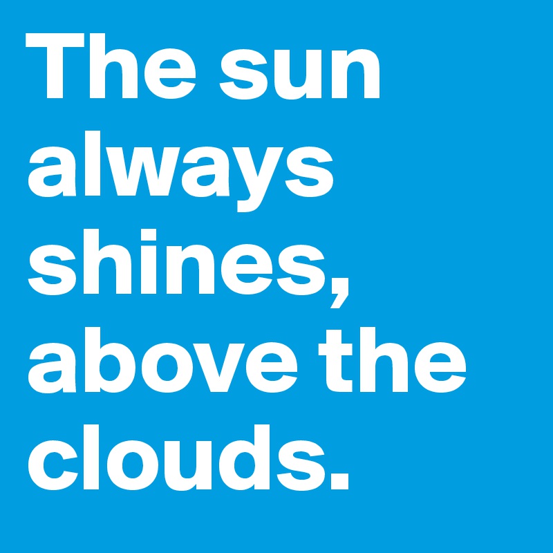 The sun always shines,
above the clouds.