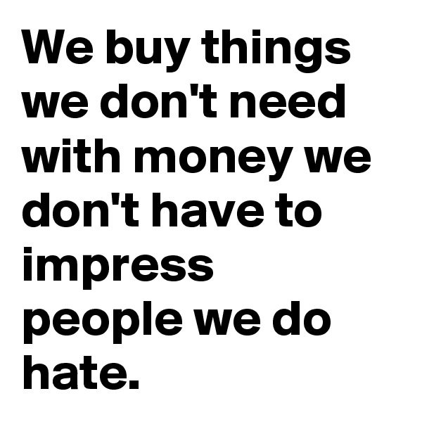 We buy things we don't need with money we don't have to impress people we do hate.