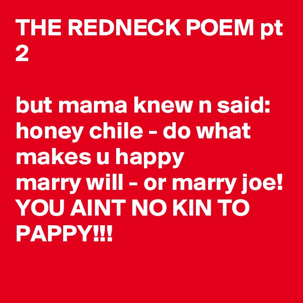 THE REDNECK POEM pt 2

but mama knew n said: honey chile - do what makes u happy
marry will - or marry joe!
YOU AINT NO KIN TO PAPPY!!!
