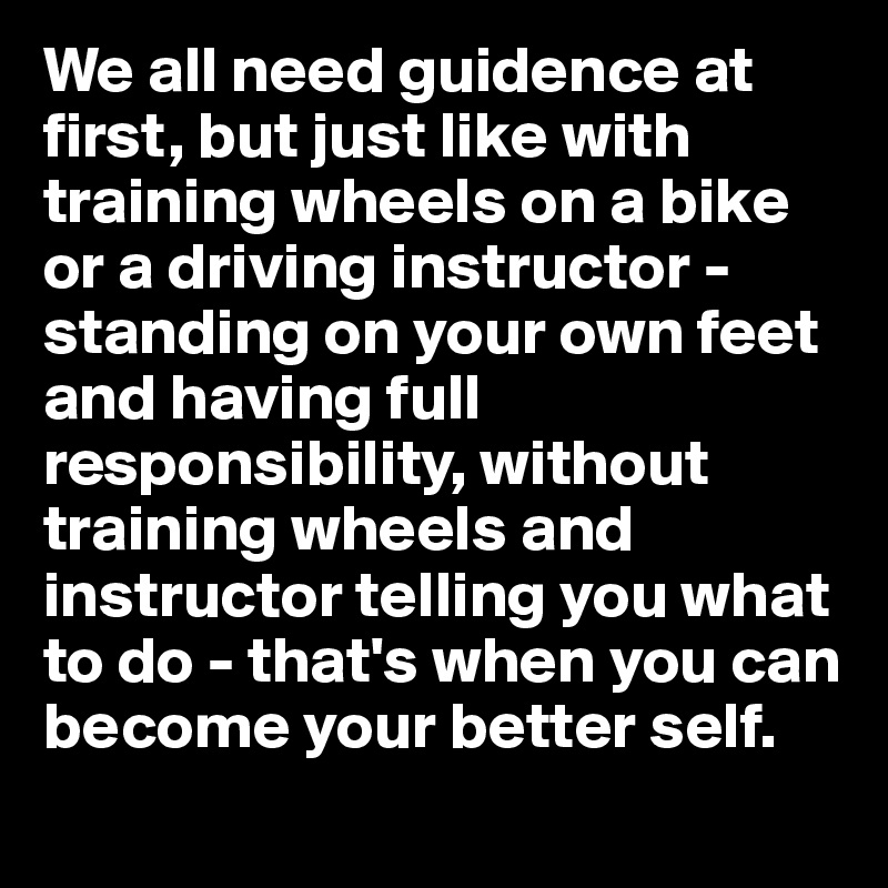 We all need guidence at first, but just like with training wheels on a bike or a driving instructor - standing on your own feet and having full responsibility, without training wheels and instructor telling you what to do - that's when you can become your better self. 