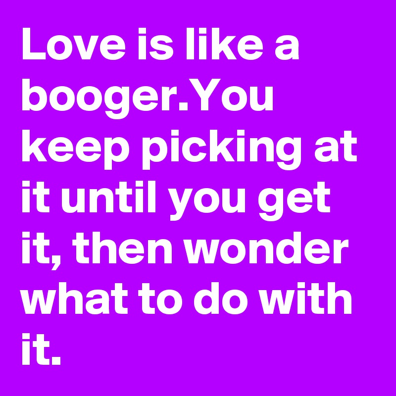 Love is like a booger.You keep picking at it until you get it, then wonder what to do with it.