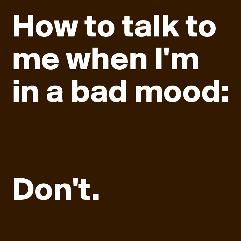 How to talk to me when I'm in a bad mood:


Don't.