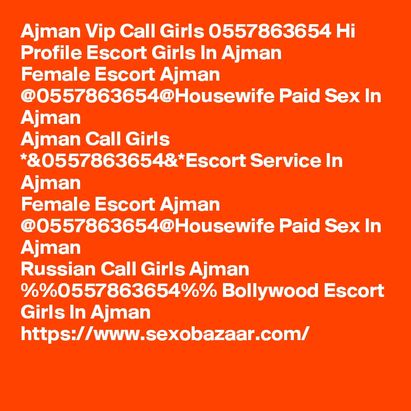Ajman Vip Call Girls 0557863654 Hi Profile Escort Girls In Ajman
Female Escort Ajman @0557863654@Housewife Paid Sex In Ajman
Ajman Call Girls *&0557863654&*Escort Service In Ajman
Female Escort Ajman @0557863654@Housewife Paid Sex In Ajman
Russian Call Girls Ajman %%0557863654%% Bollywood Escort Girls In Ajman
https://www.sexobazaar.com/ 

