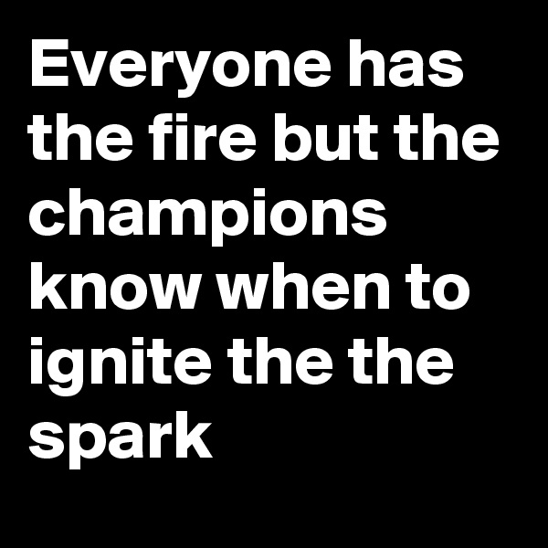 Everyone has the fire but the champions know when to ignite the the spark 