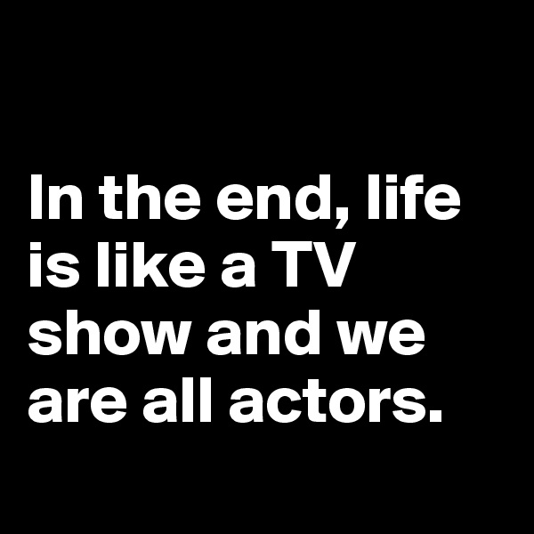 

In the end, life is like a TV show and we are all actors.
