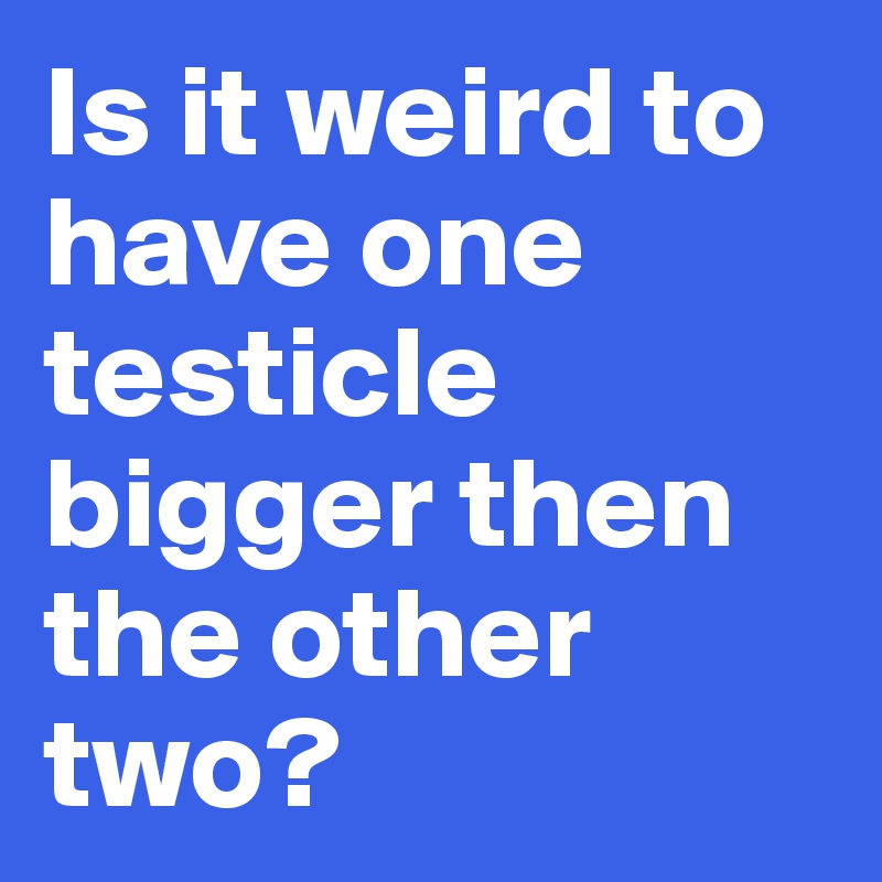 Is it weird to have one testicle bigger then the other two? 
