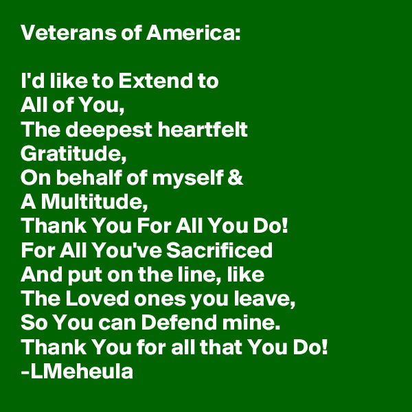 Veterans of America:

I'd like to Extend to 
All of You,
The deepest heartfelt
Gratitude,
On behalf of myself &
A Multitude,
Thank You For All You Do!
For All You've Sacrificed
And put on the line, like
The Loved ones you leave,
So You can Defend mine.
Thank You for all that You Do!
-LMeheula