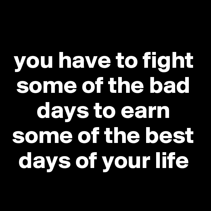 
you have to fight some of the bad days to earn some of the best days of your life
