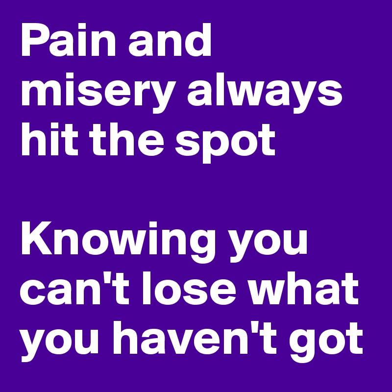 Pain and misery always hit the spot

Knowing you can't lose what you haven't got