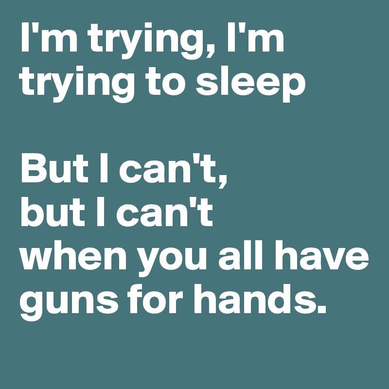 I'm trying, I'm trying to sleep

But I can't, 
but I can't 
when you all have guns for hands.