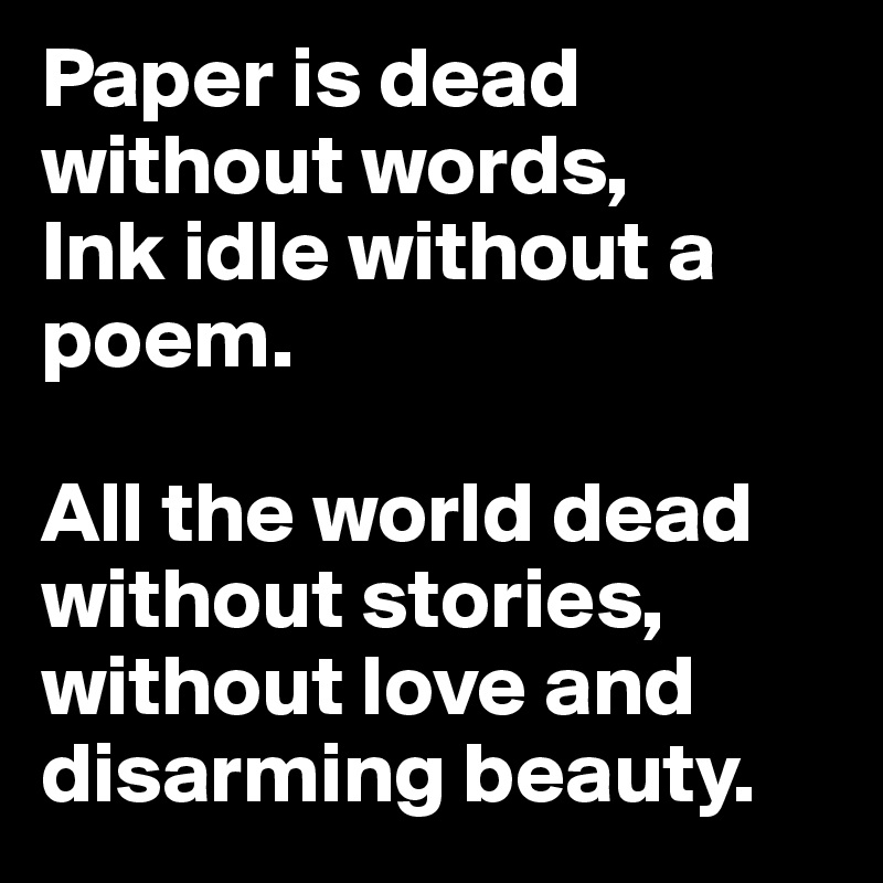 Paper is dead without words,
Ink idle without a poem.

All the world dead without stories,
without love and disarming beauty.
