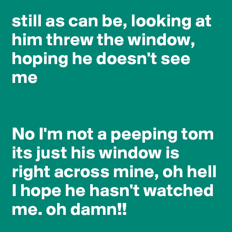 still as can be, looking at him threw the window, hoping he doesn't see me


No I'm not a peeping tom its just his window is right across mine, oh hell I hope he hasn't watched me. oh damn!! 
