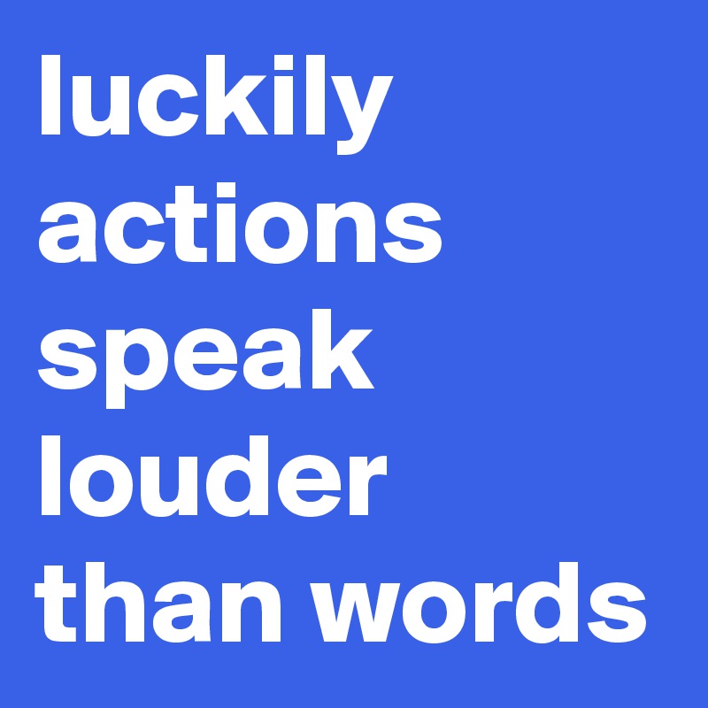 luckily  actions speak louder than words