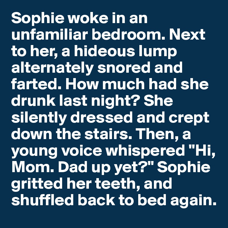 Sophie woke in an unfamiliar bedroom. Next to her, a hideous lump alternately snored and farted. How much had she drunk last night? She silently dressed and crept down the stairs. Then, a young voice whispered "Hi, Mom. Dad up yet?" Sophie gritted her teeth, and shuffled back to bed again. 
