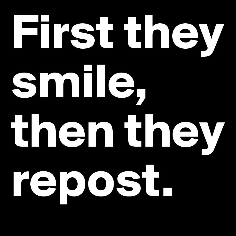 First they smile, 
then they repost.