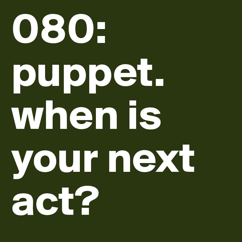 080: puppet. when is your next act? 