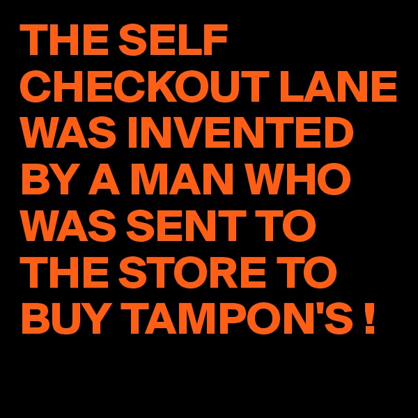 THE SELF CHECKOUT LANE  WAS INVENTED BY A MAN WHO WAS SENT TO THE STORE TO BUY TAMPON'S !