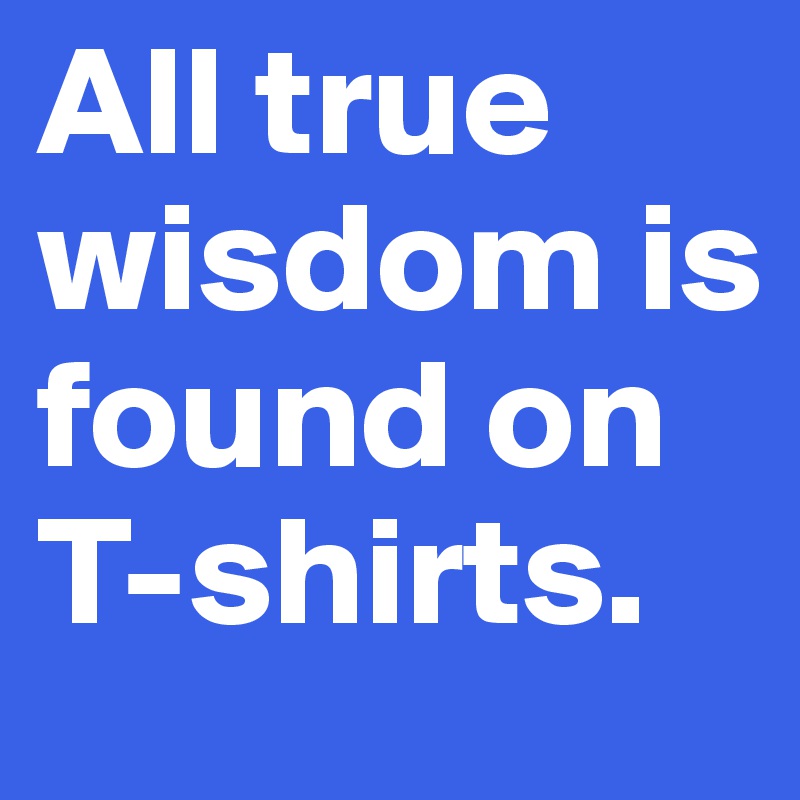 All true wisdom is found on T-shirts.