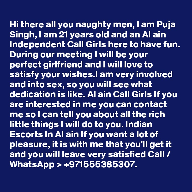 
Hi there all you naughty men, I am Puja Singh, I am 21 years old and an Al ain Independent Call Girls here to have fun. During our meeting I will be your perfect girlfriend and I will love to satisfy your wishes.I am very involved and into sex, so you will see what dedication is like. Al ain Call Girls If you are interested in me you can contact me so I can tell you about all the rich little things I will do to you. Indian Escorts In Al ain If you want a lot of pleasure, it is with me that you'll get it and you will leave very satisfied Call / WhatsApp > +971555385307.
