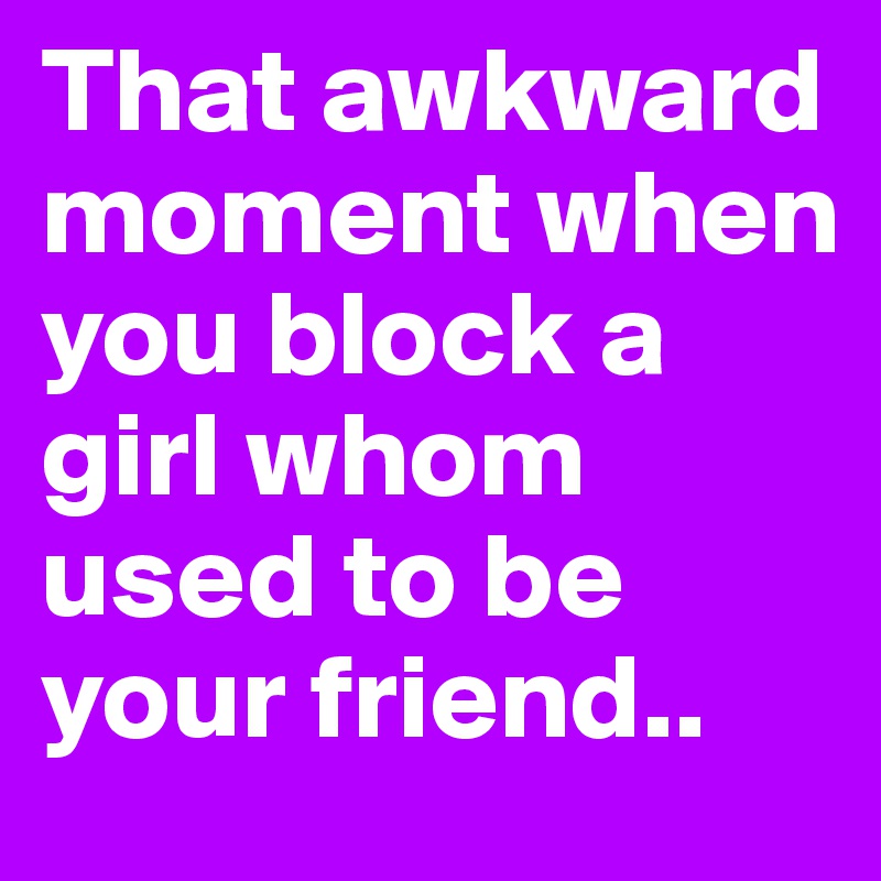 That awkward moment when you block a girl whom used to be your friend..