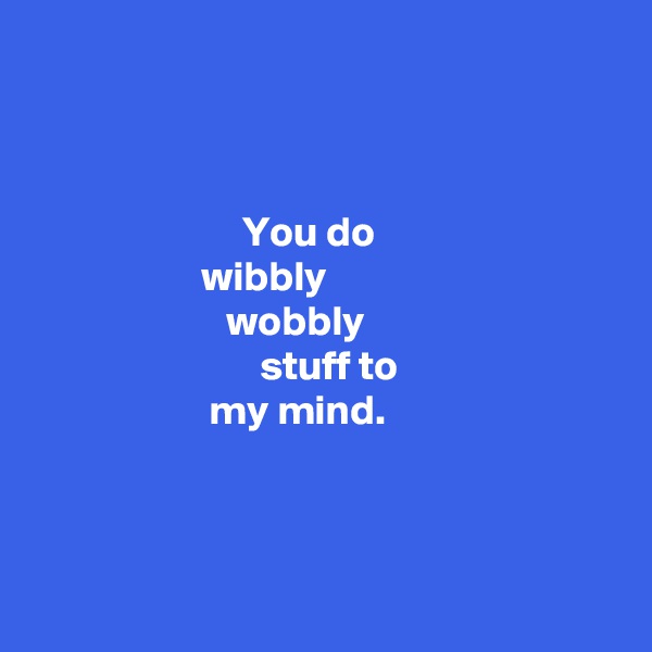 



                         You do 
                    wibbly  
                       wobbly 
                           stuff to 
                     my mind. 



