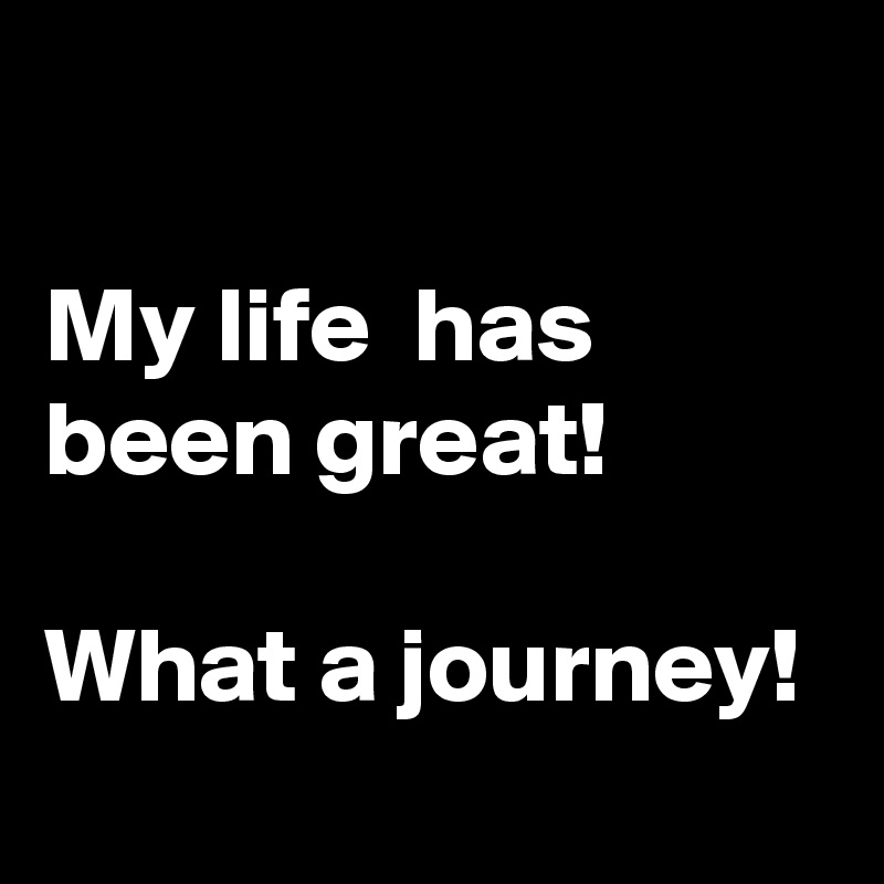 

My life  has been great!

What a journey!
