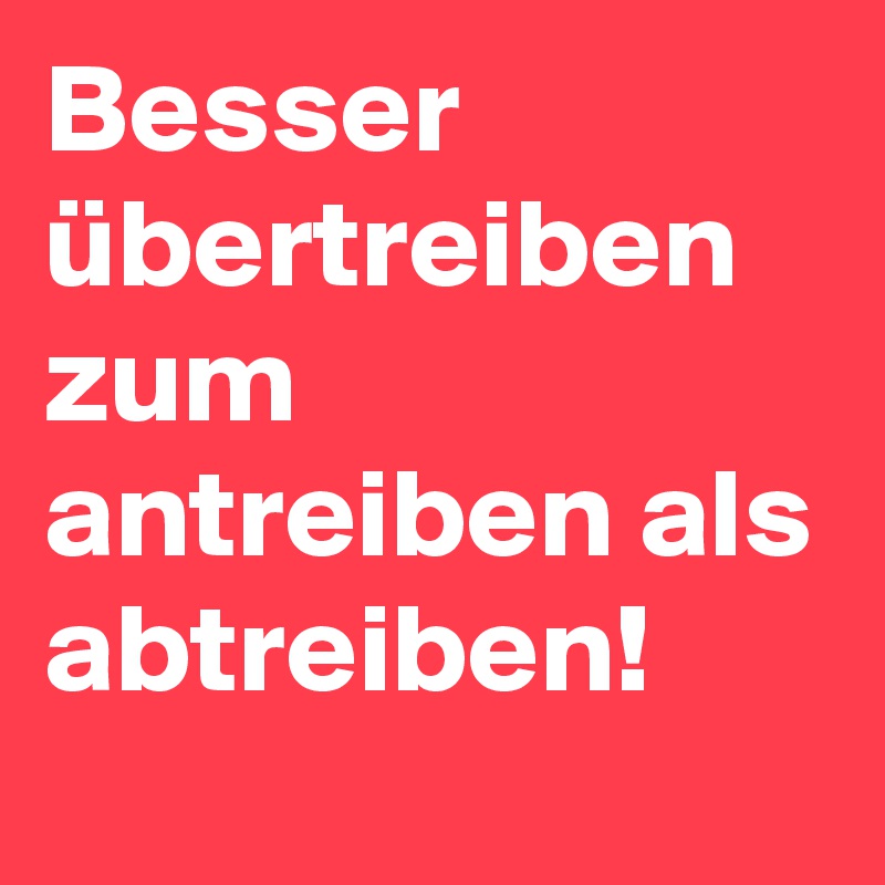 Besser übertreiben zum antreiben als abtreiben! 