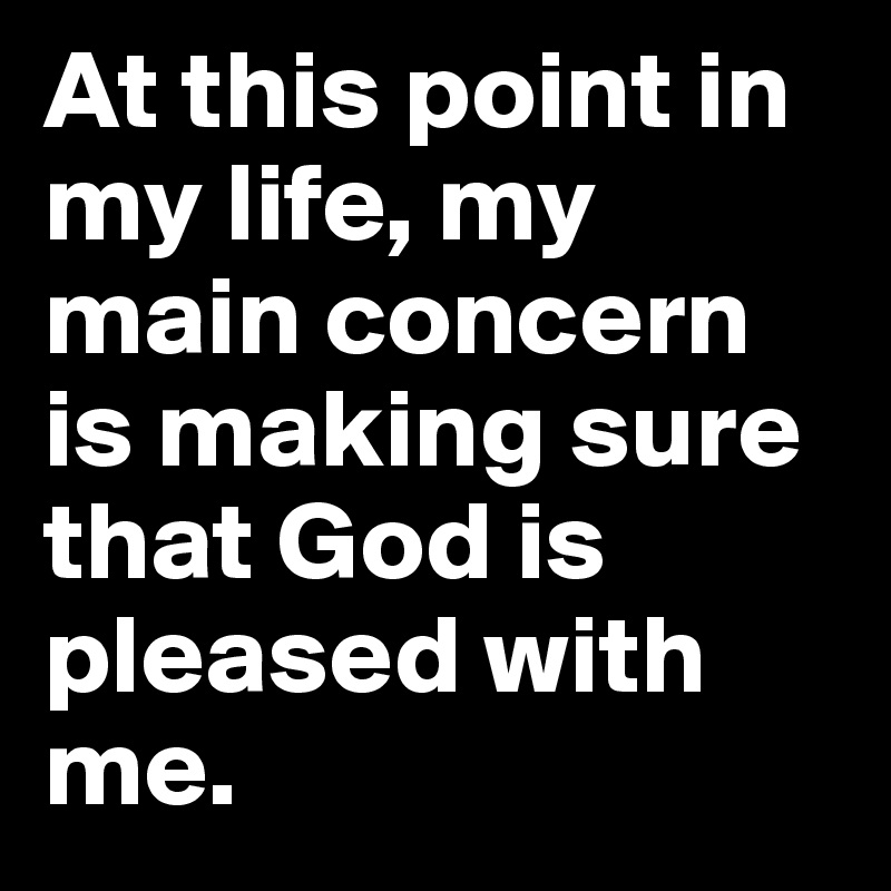 At this point in my life, my main concern is making sure that God is pleased with me. 