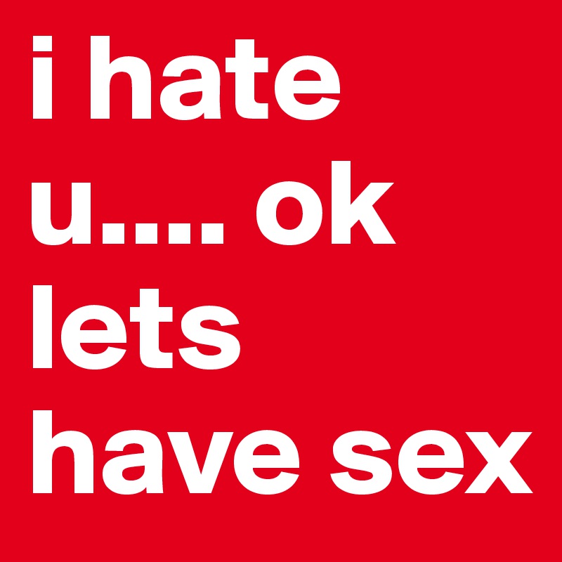 i hate u.... ok lets have sex