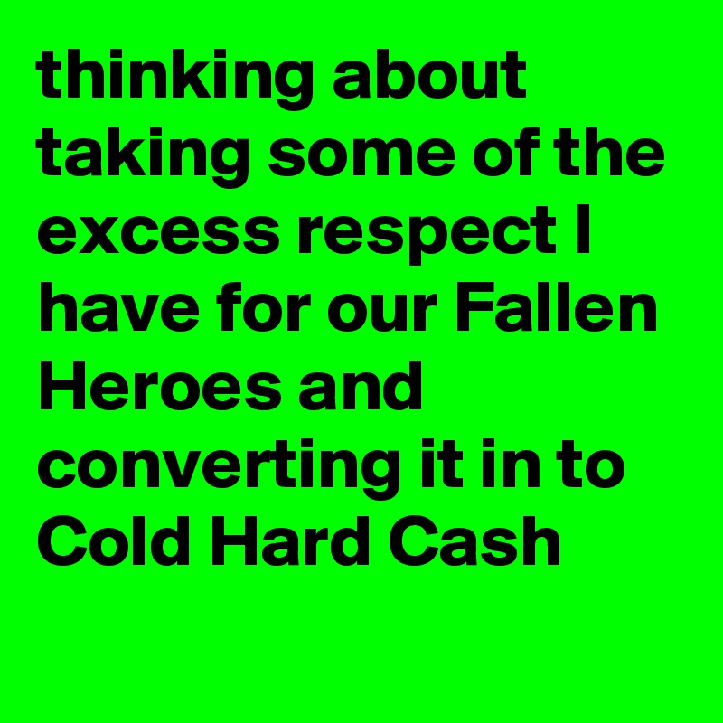 thinking about taking some of the excess respect I have for our Fallen Heroes and converting it in to Cold Hard Cash