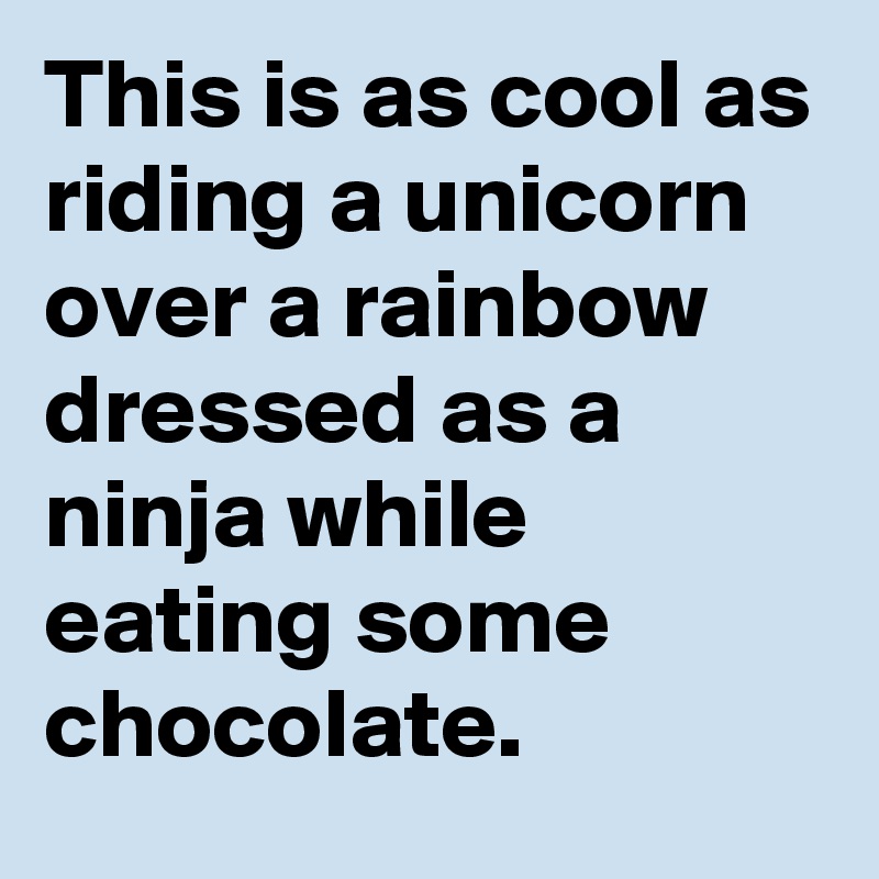 This is as cool as riding a unicorn over a rainbow dressed as a ninja while eating some chocolate.