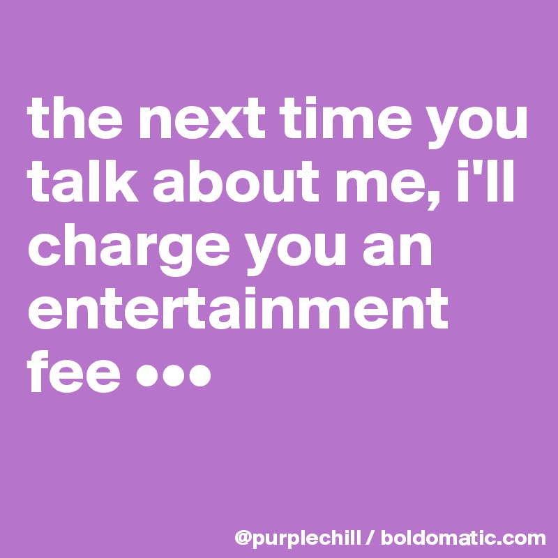 
the next time you talk about me, i'll charge you an entertainment fee •••
