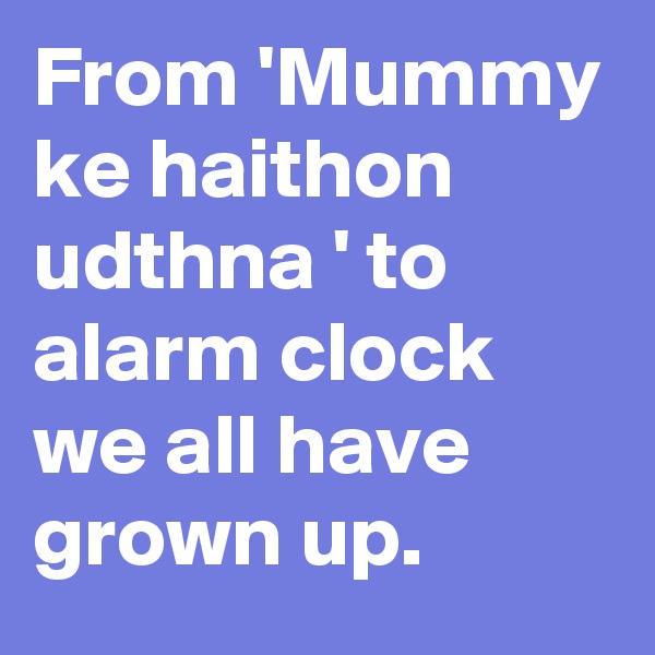 From 'Mummy ke haithon udthna ' to alarm clock  we all have grown up.