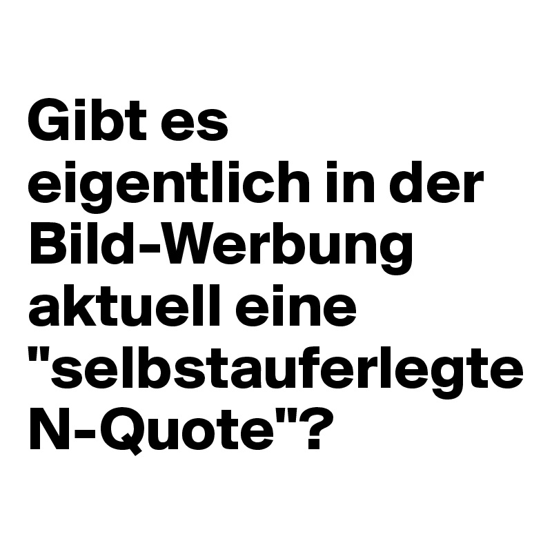 
Gibt es eigentlich in der 
Bild-Werbung aktuell eine "selbstauferlegte 
N-Quote"?