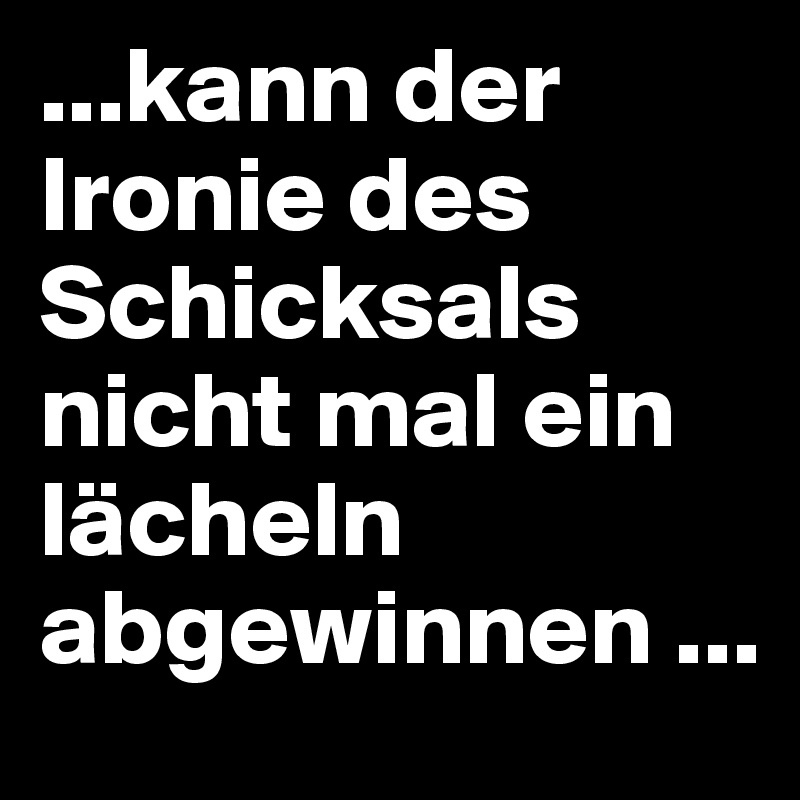 ...kann der Ironie des Schicksals nicht mal ein lächeln abgewinnen ...