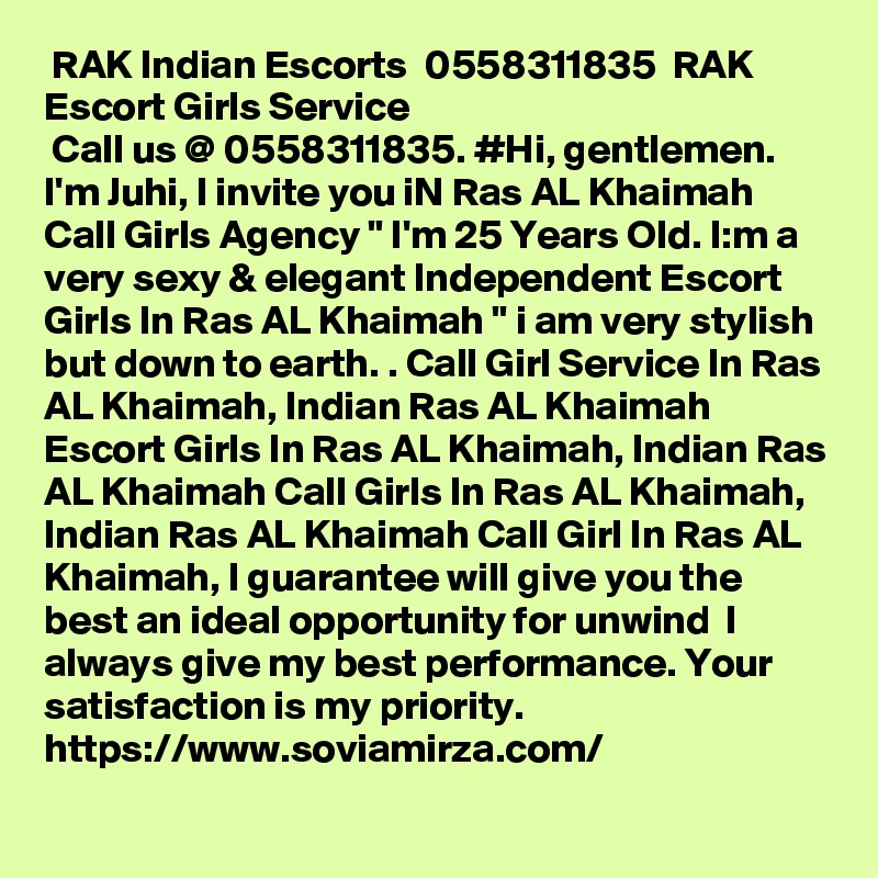  RAK Indian Escorts  0558311835  RAK Escort Girls Service
 Call us @ 0558311835. #Hi, gentlemen. I'm Juhi, I invite you iN Ras AL Khaimah Call Girls Agency " I'm 25 Years Old. I:m a very sexy & elegant Independent Escort Girls In Ras AL Khaimah " i am very stylish but down to earth. . Call Girl Service In Ras AL Khaimah, Indian Ras AL Khaimah Escort Girls In Ras AL Khaimah, Indian Ras AL Khaimah Call Girls In Ras AL Khaimah, Indian Ras AL Khaimah Call Girl In Ras AL Khaimah, I guarantee will give you the best an ideal opportunity for unwind  I always give my best performance. Your satisfaction is my priority. https://www.soviamirza.com/ 