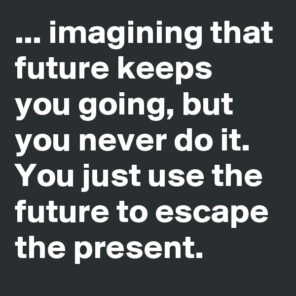 ... imagining that future keeps you going, but you never do it. 
You just use the future to escape the present.