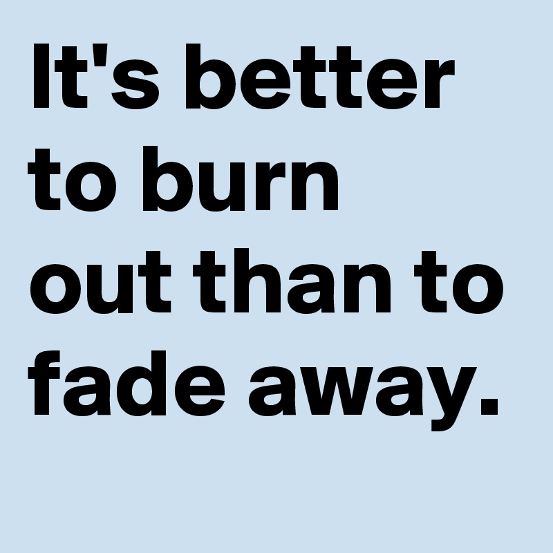 It's better to burn out than to fade away.