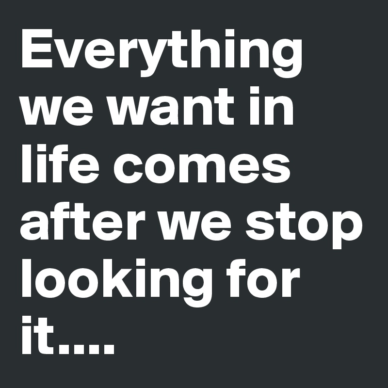Everything we want in life comes after we stop looking for it....
