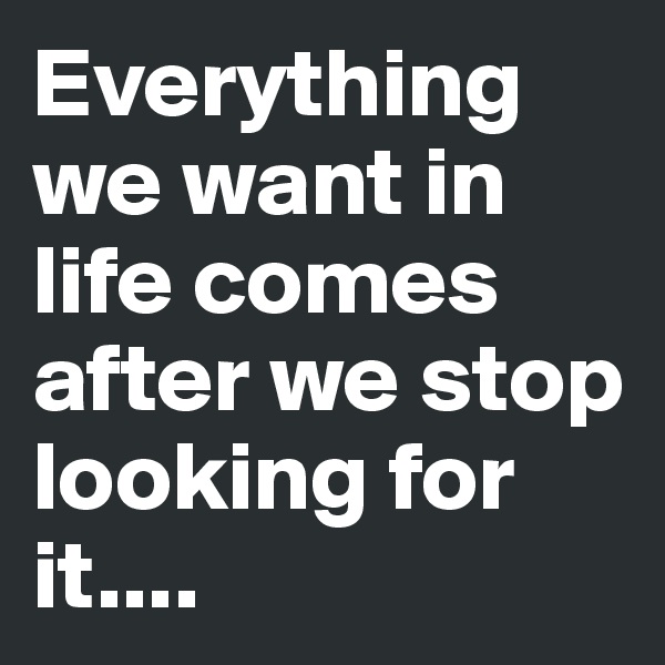 Everything we want in life comes after we stop looking for it....