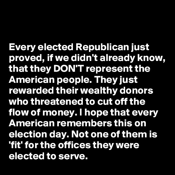 


Every elected Republican just proved, if we didn't already know, that they DON'T represent the American people. They just rewarded their wealthy donors who threatened to cut off the flow of money. I hope that every American remembers this on election day. Not one of them is 'fit' for the offices they were elected to serve.