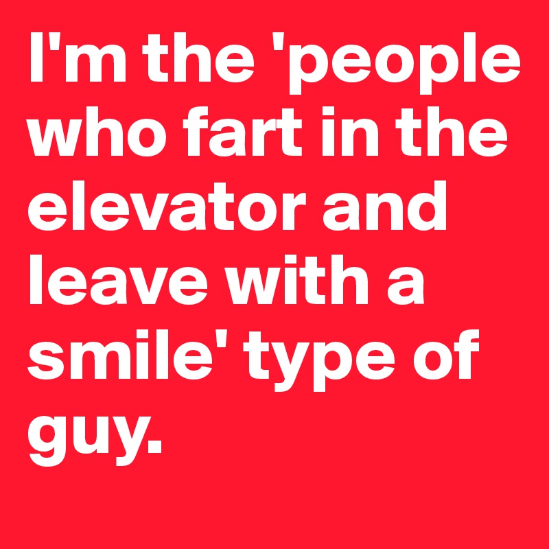 I'm the 'people who fart in the elevator and leave with a smile' type of guy. 