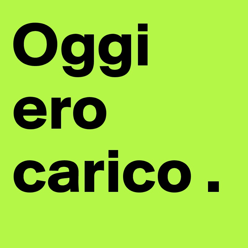 Oggi ero carico . 