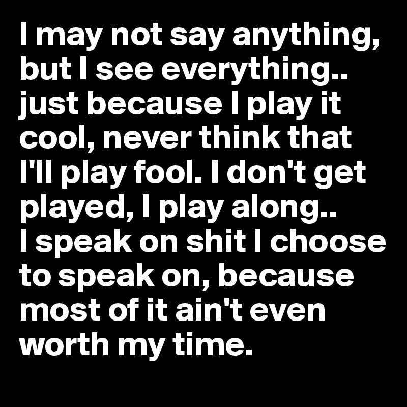I may not say anything, but I see everything.. just because I play it cool, never think that I'll play fool. I don't get played, I play along..       I speak on shit I choose to speak on, because most of it ain't even worth my time. 