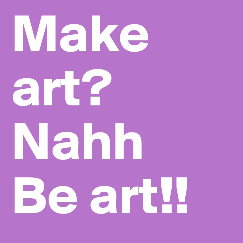 Make art? Nahh
Be art!!