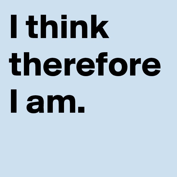 I think therefore I am.