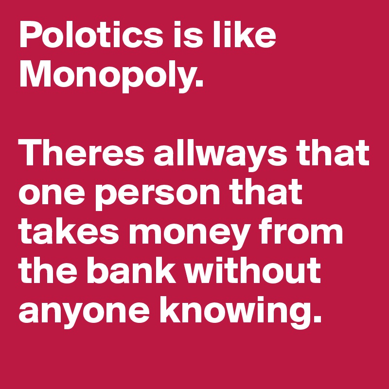 Polotics is like Monopoly.

Theres allways that one person that takes money from the bank without anyone knowing. 