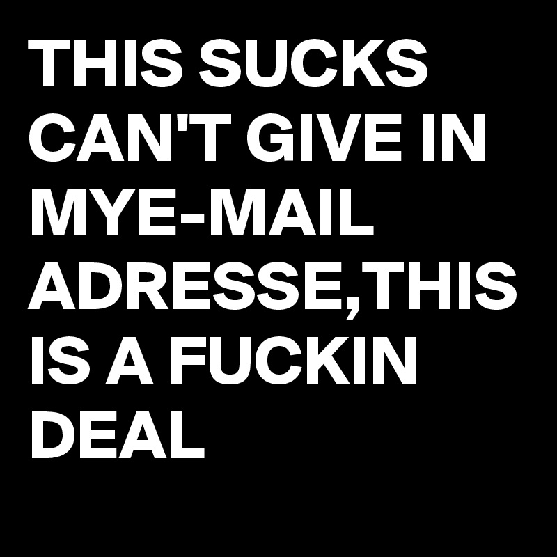 THIS SUCKS CAN'T GIVE IN MYE-MAIL ADRESSE,THIS IS A FUCKIN DEAL 