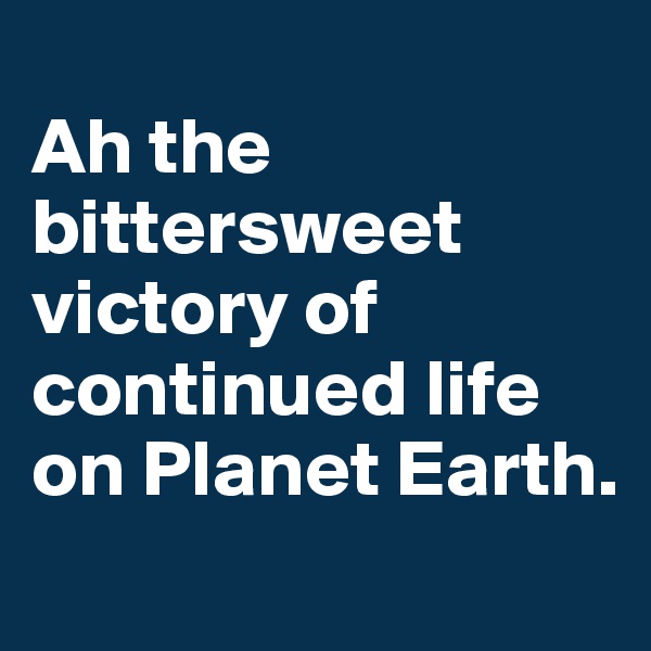 
Ah the bittersweet victory of continued life on Planet Earth. 
